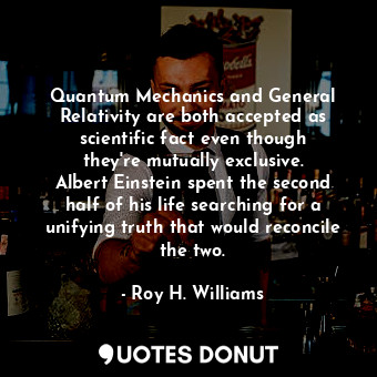 Quantum Mechanics and General Relativity are both accepted as scientific fact even though they&#39;re mutually exclusive. Albert Einstein spent the second half of his life searching for a unifying truth that would reconcile the two.
