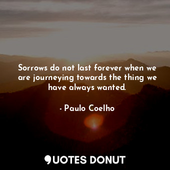 Sorrows do not last forever when we are journeying towards the thing we have always wanted.