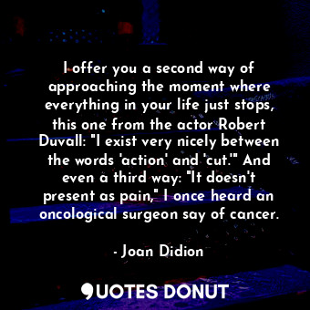 I offer you a second way of approaching the moment where everything in your life just stops, this one from the actor Robert Duvall: "I exist very nicely between the words 'action' and 'cut.'" And even a third way: "It doesn't present as pain," I once heard an oncological surgeon say of cancer.