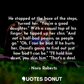 He stopped at the base of the steps, turned her. "You're a good daughter." With a casual tap of his finger, he tipped up her chin. "And not a half-bad person, as people go." "Oh, I can be bad. If he hurts her, David's going to find out just how bad I can be." "I'll hold him down, you skin him." "That's a deal.