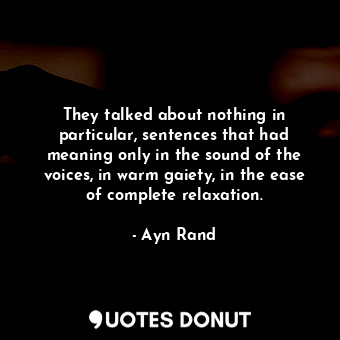 They talked about nothing in particular, sentences that had meaning only in the sound of the voices, in warm gaiety, in the ease of complete relaxation.