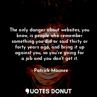 The only danger about websites, you know, is people who remember something you did or said thirty or forty years ago, and bring it up against you, so you&#39;re going for a job and you don&#39;t get it.