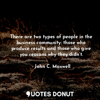 There are two types of people in the business community: those who produce results and those who give you reasons why they didn’t.