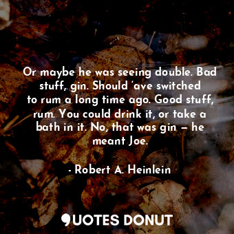 Or maybe he was seeing double. Bad stuff, gin. Should ‘ave switched to rum a long time ago. Good stuff, rum. You could drink it, or take a bath in it. No, that was gin — he meant Joe.