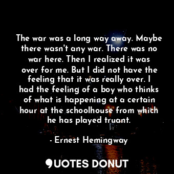 The war was a long way away. Maybe there wasn't any war. There was no war here. Then I realized it was over for me. But I did not have the feeling that it was really over. I had the feeling of a boy who thinks of what is happening at a certain hour at the schoolhouse from which he has played truant.