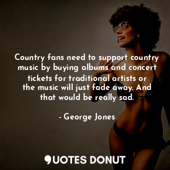 Country fans need to support country music by buying albums and concert tickets for traditional artists or the music will just fade away. And that would be really sad.
