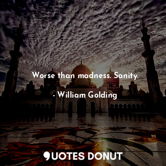 Worse than madness. Sanity.
