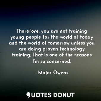 Therefore, you are not training young people for the world of today and the world of tomorrow unless you are doing proven technology training. That is one of the reasons I&#39;m so concerned.