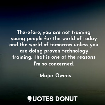  Therefore, you are not training young people for the world of today and the worl... - Major Owens - Quotes Donut