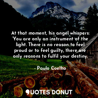 At that moment, his angel whispers: ‘You are only an instrument of the light. There is no reason to feel proud or to feel guilty, there are only reasons to fulfil your destiny.