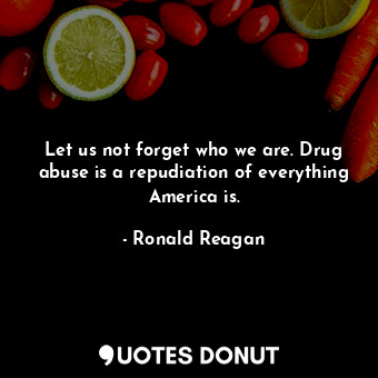 Let us not forget who we are. Drug abuse is a repudiation of everything America is.