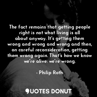 The fact remains that getting people right is not what living is all about anyway. It's getting them wrong and wrong and wrong and then, on careful reconsideration, getting them wrong again. That's how we know we're alive: we're wrong.