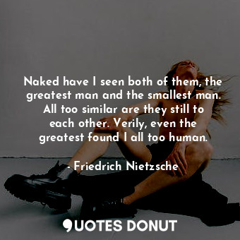 Naked have I seen both of them, the greatest man and the smallest man. All too similar are they still to each other. Verily, even the greatest found I all too human.
