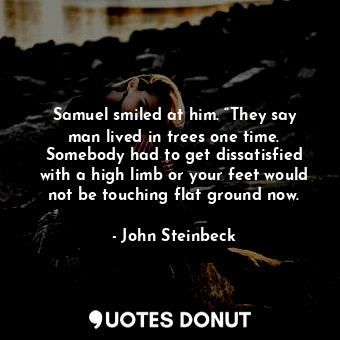 Samuel smiled at him. “They say man lived in trees one time. Somebody had to get dissatisfied with a high limb or your feet would not be touching flat ground now.