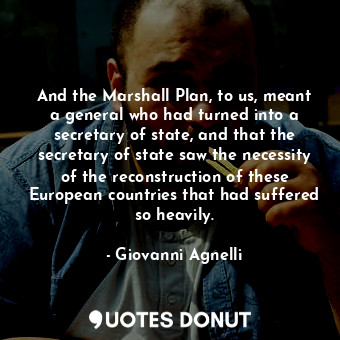 And the Marshall Plan, to us, meant a general who had turned into a secretary of state, and that the secretary of state saw the necessity of the reconstruction of these European countries that had suffered so heavily.