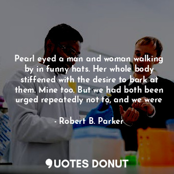 Pearl eyed a man and woman walking by in funny hats. Her whole body stiffened with the desire to bark at them. Mine too. But we had both been urged repeatedly not to, and we were