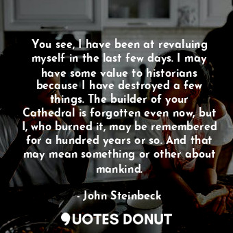 You see, I have been at revaluing myself in the last few days. I may have some value to historians because I have destroyed a few things. The builder of your Cathedral is forgotten even now, but I, who burned it, may be remembered for a hundred years or so. And that may mean something or other about mankind.