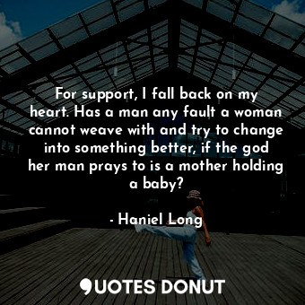 For support, I fall back on my heart. Has a man any fault a woman cannot weave with and try to change into something better, if the god her man prays to is a mother holding a baby?