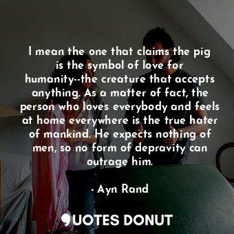 I mean the one that claims the pig is the symbol of love for humanity--the creature that accepts anything. As a matter of fact, the person who loves everybody and feels at home everywhere is the true hater of mankind. He expects nothing of men, so no form of depravity can outrage him.