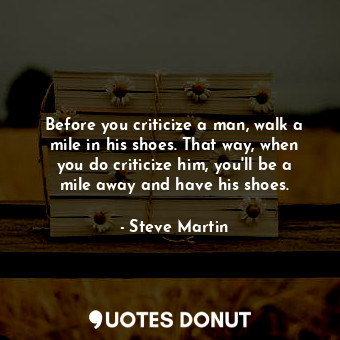 Before you criticize a man, walk a mile in his shoes. That way, when you do criticize him, you'll be a mile away and have his shoes.
