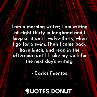 I am a morning writer; I am writing at eight-thirty in longhand and I keep at it until twelve-thirty, when I go for a swim. Then I come back, have lunch, and read in the afternoon until I take my walk for the next day&#39;s writing.