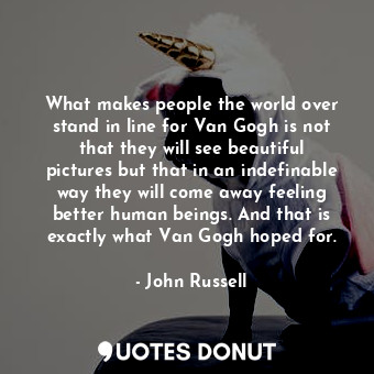 What makes people the world over stand in line for Van Gogh is not that they will see beautiful pictures but that in an indefinable way they will come away feeling better human beings. And that is exactly what Van Gogh hoped for.