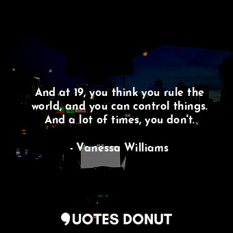  And at 19, you think you rule the world, and you can control things. And a lot o... - Vanessa Williams - Quotes Donut