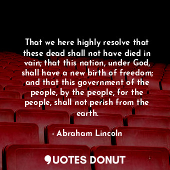 That we here highly resolve that these dead shall not have died in vain; that this nation, under God, shall have a new birth of freedom; and that this government of the people, by the people, for the people, shall not perish from the earth.