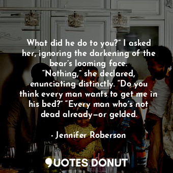 What did he do to you?” I asked her, ignoring the darkening of the bear’s looming face. “Nothing,” she declared, enunciating distinctly. “Do you think every man wants to get me in his bed?” “Every man who’s not dead already—or gelded.