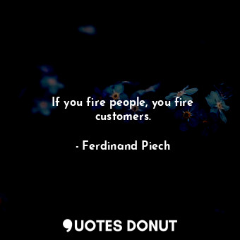 If you fire people, you fire customers.