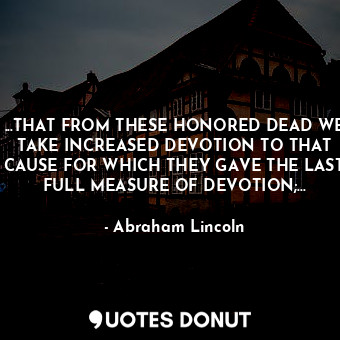 ...THAT FROM THESE HONORED DEAD WE TAKE INCREASED DEVOTION TO THAT CAUSE FOR WHICH THEY GAVE THE LAST FULL MEASURE OF DEVOTION;...