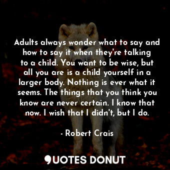 Adults always wonder what to say and how to say it when they're talking to a child. You want to be wise, but all you are is a child yourself in a larger body. Nothing is ever what it seems. The things that you think you know are never certain. I know that now. I wish that I didn't, but I do.