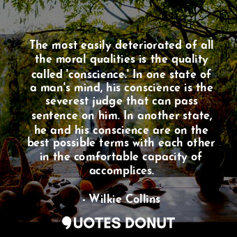 The most easily deteriorated of all the moral qualities is the quality called 'conscience.' In one state of a man's mind, his conscience is the severest judge that can pass sentence on him. In another state, he and his conscience are on the best possible terms with each other in the comfortable capacity of accomplices.