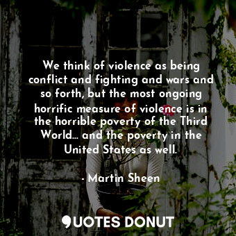 We think of violence as being conflict and fighting and wars and so forth, but the most ongoing horrific measure of violence is in the horrible poverty of the Third World... and the poverty in the United States as well.