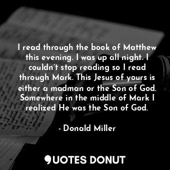 I read through the book of Matthew this evening. I was up all night. I couldn’t stop reading so I read through Mark. This Jesus of yours is either a madman or the Son of God. Somewhere in the middle of Mark I realized He was the Son of God.