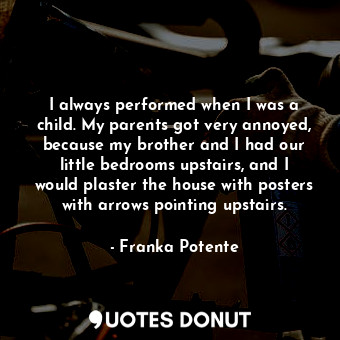 I always performed when I was a child. My parents got very annoyed, because my brother and I had our little bedrooms upstairs, and I would plaster the house with posters with arrows pointing upstairs.