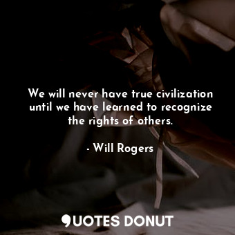 We will never have true civilization until we have learned to recognize the rights of others.