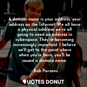 A domain name is your address, your address on the Internet. We all have a physical address; we&#39;re all going to need an address in cyberspace. They&#39;re becoming increasingly important. I believe we&#39;ll get to the point where when you&#39;re born, you&#39;ll be issued a domain name.