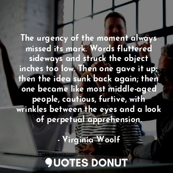 The urgency of the moment always missed its mark. Words fluttered sideways and struck the object inches too low. Then one gave it up; then the idea sunk back again; then one became like most middle-aged people, cautious, furtive, with wrinkles between the eyes and a look of perpetual apprehension.