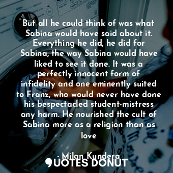 But all he could think of was what Sabina would have said about it. Everything he did, he did for Sabina, the way Sabina would have liked to see it done. It was a perfectly innocent form of infidelity and one eminently suited to Franz, who would never have done his bespectacled student-mistress any harm. He nourished the cult of Sabina more as a religion than as love