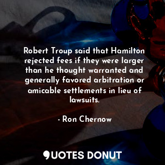 Robert Troup said that Hamilton rejected fees if they were larger than he thought warranted and generally favored arbitration or amicable settlements in lieu of lawsuits.