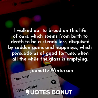 I walked out to brood on this life of ours, which seems from birth to death to be a steady loss, disguised by sudden gains and happiness, which persuade us of good fortune, when all the while the glass is emptying.