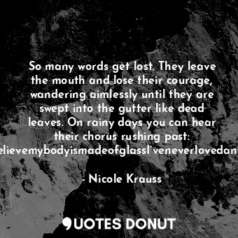 So many words get lost. They leave the mouth and lose their courage, wandering aimlessly until they are swept into the gutter like dead leaves. On rainy days you can hear their chorus rushing past: IwasabeautifulgirlPleasedon’tgoItoobelievemybodyismadeofglassI’veneverlovedanyoneIthinkofmyselfasfunnyForgiveme….