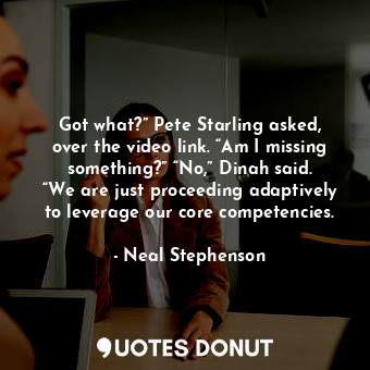 Got what?” Pete Starling asked, over the video link. “Am I missing something?” “No,” Dinah said. “We are just proceeding adaptively to leverage our core competencies.