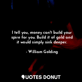 I tell you, money can't build your spire for you. Build it of gold and it would simply sink deeper.