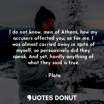 I do not know, men of Athens, how my accusers affected you; as for me, I was almost carried away in spite of myself, so persuasively did they speak. And yet, hardly anything of what they said is true.