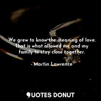 We grew to know the meaning of love. That is what allowed me and my family to stay close together.