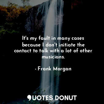  It&#39;s my fault in many cases because I don&#39;t initiate the contact to talk... - Frank Morgan - Quotes Donut