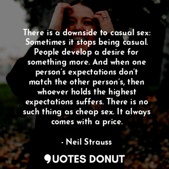 There is a downside to casual sex: Sometimes it stops being casual. People develop a desire for something more. And when one person’s expectations don’t match the other person’s, then whoever holds the highest expectations suffers. There is no such thing as cheap sex. It always comes with a price.
