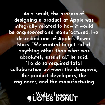 As a result, the process of designing a product at Apple was integrally related to how it would be engineered and manufactured. Ive described one of Apple’s Power Macs. “We wanted to get rid of anything other than what was absolutely essential,” he said. “To do so required total collaboration between the designers, the product developers, the engineers, and the manufacturing